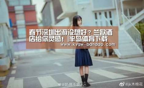 春节深圳出游没想好？兰欧酒店给你灵感！|半岛体育下载